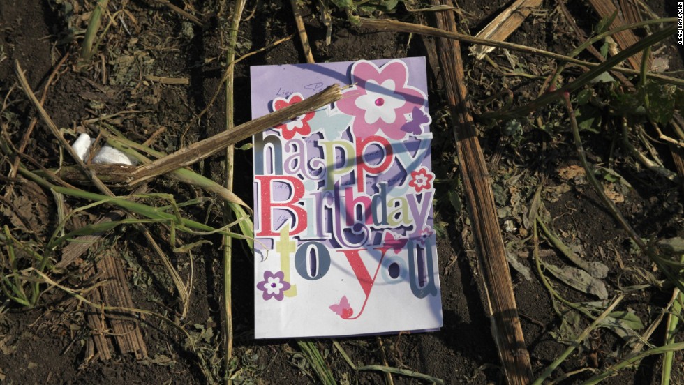 A birthday card found in a sunflower field near the crash site of &lt;a href=&quot;http://www.cnn.com/specials/world/mh17-specials-page/index.html&quot; target=&quot;_blank&quot;&gt;Malaysia Airlines Flight 17&lt;/a&gt; in eastern Ukraine, on Thursday, July 24. The passenger plane was shot down July 17 above Ukraine. All 298 people aboard were killed, and much of what they left behind was scattered in a vast field of debris.
