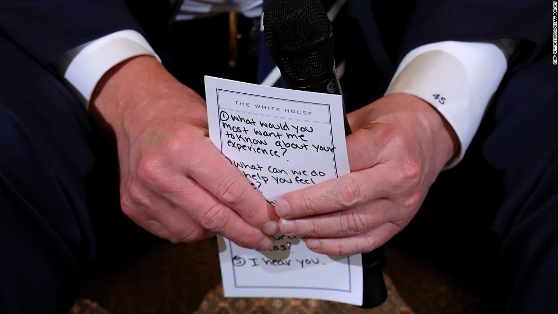 Trump holds his notes while hosting a &lt;a href=&quot;https://www.cnn.com/2018/02/21/politics/trump-listening-sessions-parkland-students/index.html&quot; target=&quot;_blank&quot;&gt;listening session with student survivors&lt;/a&gt; of mass shootings, their parents and teachers in February 2018. The &lt;a href=&quot;https://www.cnn.com/2018/02/21/politics/trump-parkland-notecard/index.html&quot; target=&quot;_blank&quot;&gt;visible points included prompts&lt;/a&gt; such as &quot;1. What would you most want me to know about your experience?&quot; &quot;2. What can we do to help you feel safe?&quot; and &quot;5. I hear you.&quot;