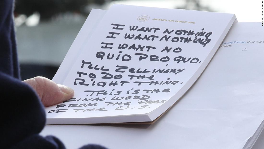 Trump holds his notes while speaking to the media in November 2019. Trump repeatedly said he told Gordon Sondland, the US ambassador to the European Union, that he wanted &quot;nothing&quot; on Ukraine. &quot;I say to the Ambassador in response: I want nothing, I want nothing. I want no quid pro quo,&quot; Trump said, reading from notes that appeared to be written in Sharpie. &quot;Tell Zelensky, President Zelensky, to do the right thing.&quot;