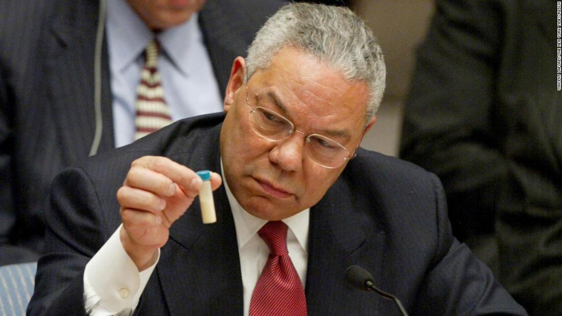 Powell holds up a vial, which he described as one that could contain anthrax, during a speech to the United Nations Security Council in 2003. Powell presented evidence that the US intelligence community said proved Iraq had misled inspectors and hid weapons of mass destruction. &quot;There can be no doubt,&quot; Powell warned, &quot;that Saddam Hussein has biological weapons and the capability to rapidly produce more, many more.&quot; The United States went to war with Iraq just six weeks after Powell's speech. Inspectors, however, later found no such weaponry in Iraq, and two years after Powell's UN speech, a government report said the intelligence community was &quot;dead wrong&quot; in its assessments of Iraq's weapons of mass destruction capabilities. Powell later called his UN speech a &quot;blot&quot; that will forever be on his record. &quot;The event will earn a prominent paragraph in my obituary,&quot; Powell wrote in his 2012 memoir.